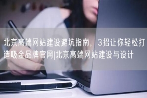 北京高端网站建设避坑指南，3招让你轻松打造吸金品牌官网|北京高端网站建设与设计